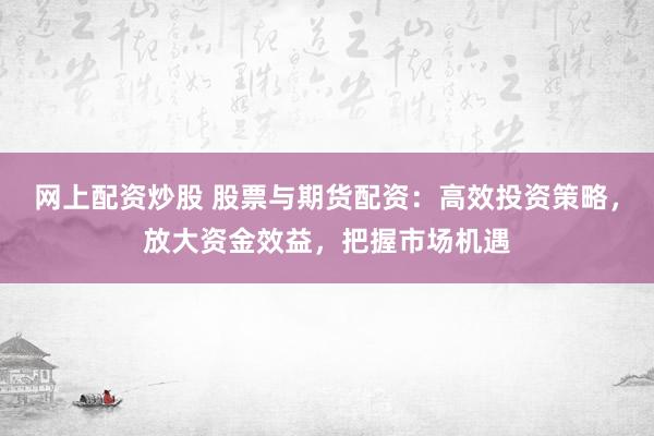 网上配资炒股 股票与期货配资：高效投资策略，放大资金效益，把握市场机遇