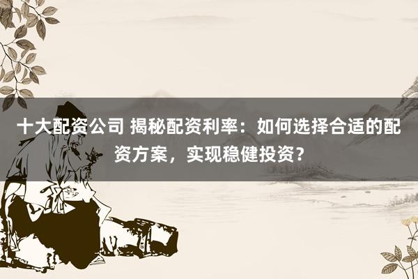十大配资公司 揭秘配资利率：如何选择合适的配资方案，实现稳健投资？