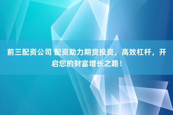 前三配资公司 配资助力期货投资，高效杠杆，开启您的财富增长之路！