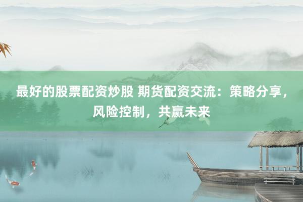最好的股票配资炒股 期货配资交流：策略分享，风险控制，共赢未来