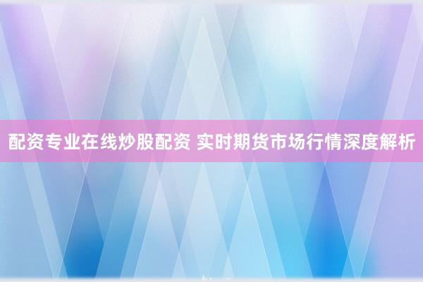 配资专业在线炒股配资 实时期货市场行情深度解析