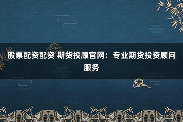 股票配资配资 期货投顾官网：专业期货投资顾问服务