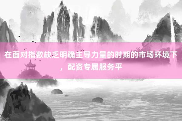 在面对指数缺乏明确主导力量的时期的市场环境下，配资专属服务平