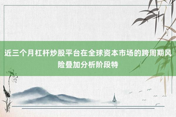 近三个月杠杆炒股平台在全球资本市场的跨周期风险叠加分析阶段特