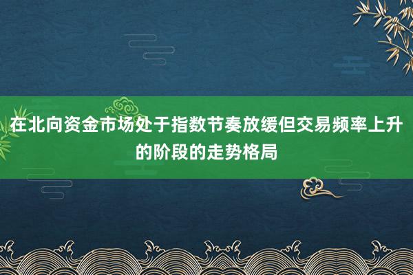 在北向资金市场处于指数节奏放缓但交易频率上升的阶段的走势格局