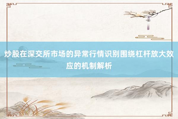 炒股在深交所市场的异常行情识别围绕杠杆放大效应的机制解析