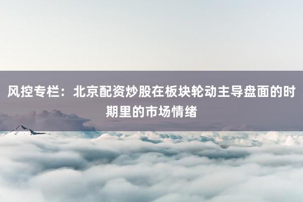 风控专栏：北京配资炒股在板块轮动主导盘面的时期里的市场情绪