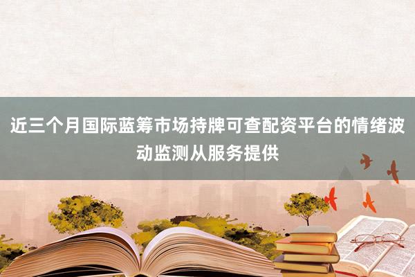 近三个月国际蓝筹市场持牌可查配资平台的情绪波动监测从服务提供