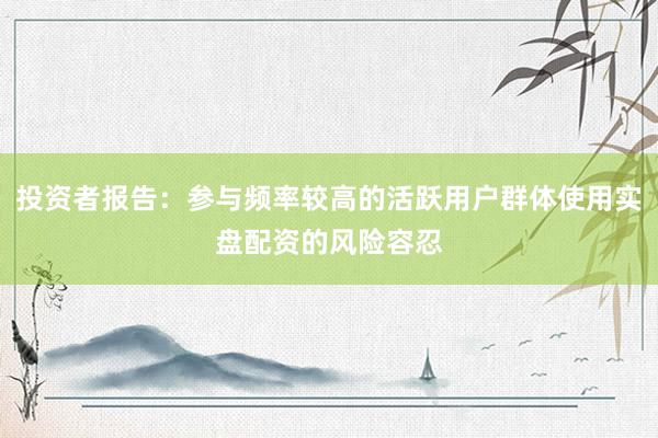投资者报告：参与频率较高的活跃用户群体使用实盘配资的风险容忍