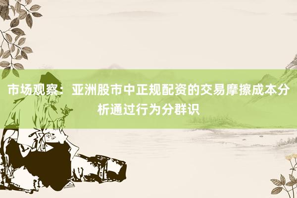 市场观察：亚洲股市中正规配资的交易摩擦成本分析通过行为分群识