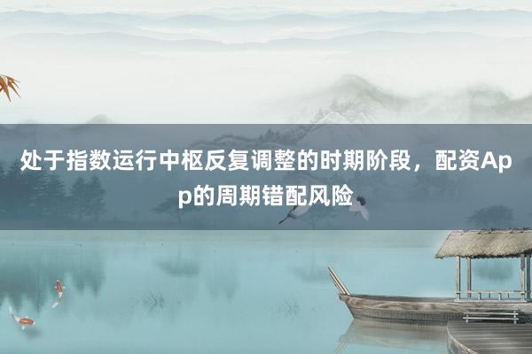 处于指数运行中枢反复调整的时期阶段，配资App的周期错配风险