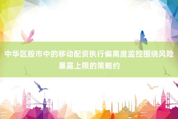 中华区股市中的移动配资执行偏离度监控围绕风险暴露上限的策略约