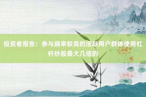 投资者报告：参与频率较高的活跃用户群体使用杠杆炒股最大几倍的