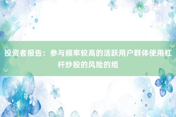 投资者报告：参与频率较高的活跃用户群体使用杠杆炒股的风险的组