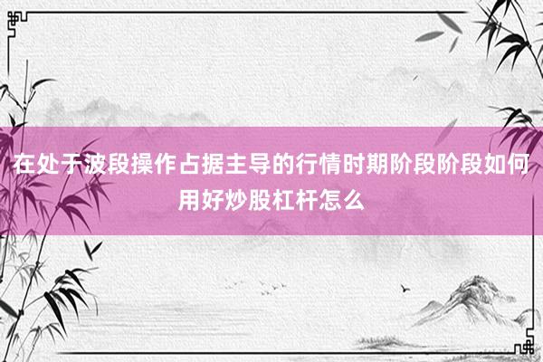 在处于波段操作占据主导的行情时期阶段阶段如何用好炒股杠杆怎么