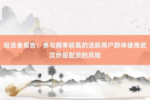 投资者报告：参与频率较高的活跃用户群体使用武汉炒股配资的风险