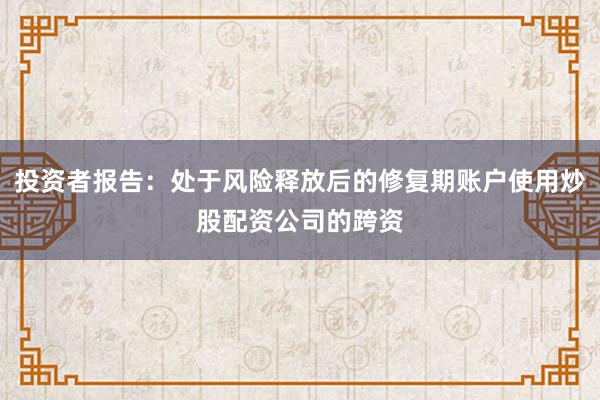 投资者报告：处于风险释放后的修复期账户使用炒股配资公司的跨资