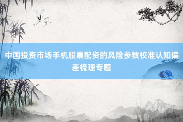 中国投资市场手机股票配资的风险参数校准认知偏差梳理专题