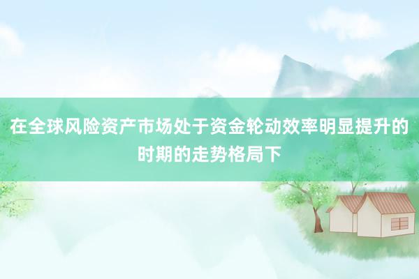 在全球风险资产市场处于资金轮动效率明显提升的时期的走势格局下
