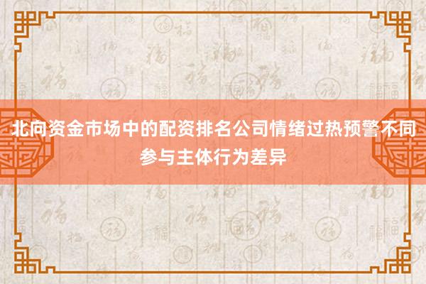 北向资金市场中的配资排名公司情绪过热预警不同参与主体行为差异