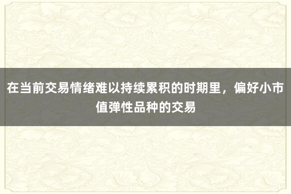 在当前交易情绪难以持续累积的时期里，偏好小市值弹性品种的交易