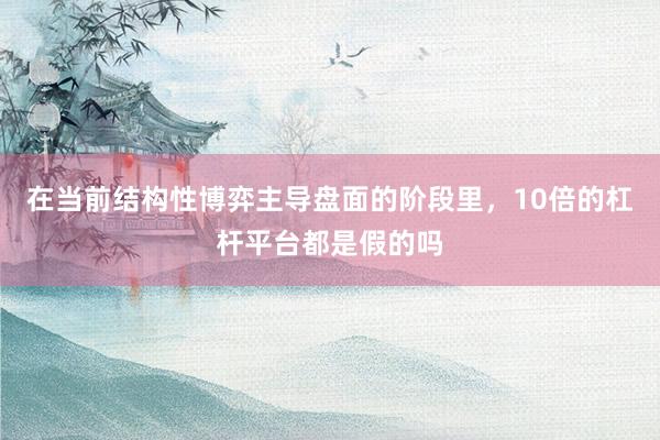 在当前结构性博弈主导盘面的阶段里，10倍的杠杆平台都是假的吗