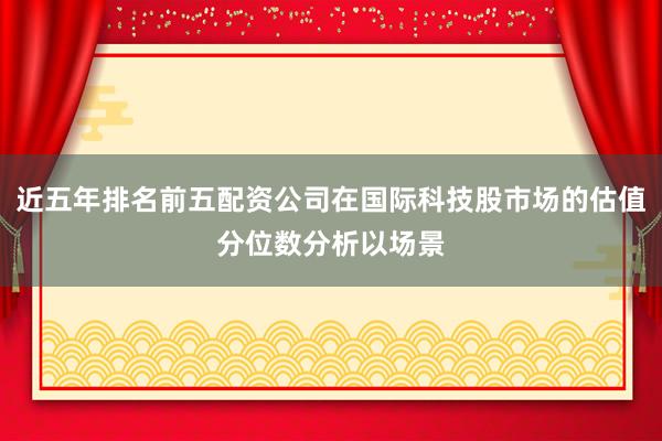 近五年排名前五配资公司在国际科技股市场的估值分位数分析以场景