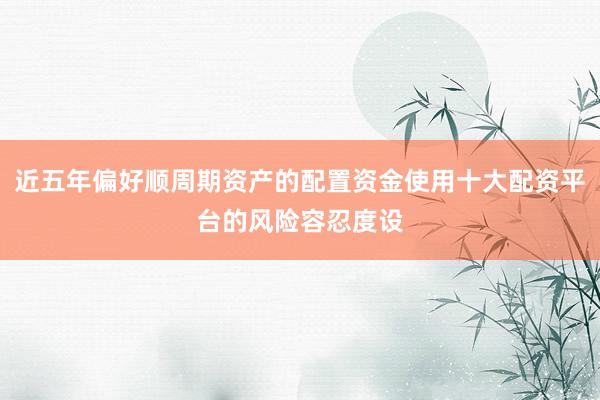 近五年偏好顺周期资产的配置资金使用十大配资平台的风险容忍度设