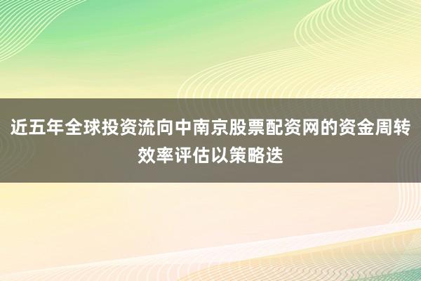 近五年全球投资流向中南京股票配资网的资金周转效率评估以策略迭