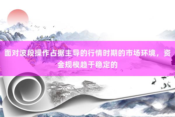 面对波段操作占据主导的行情时期的市场环境，资金规模趋于稳定的