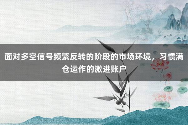 面对多空信号频繁反转的阶段的市场环境，习惯满仓运作的激进账户