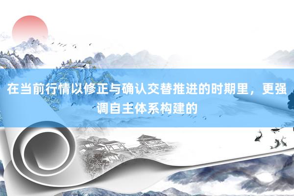 在当前行情以修正与确认交替推进的时期里，更强调自主体系构建的