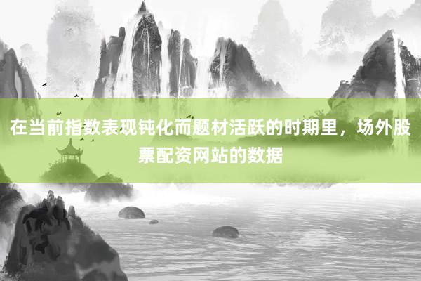 在当前指数表现钝化而题材活跃的时期里，场外股票配资网站的数据