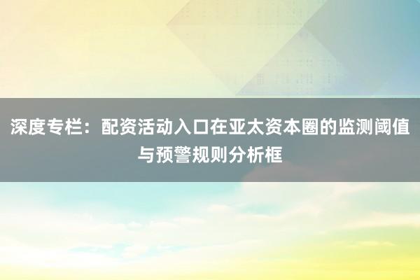 深度专栏：配资活动入口在亚太资本圈的监测阈值与预警规则分析框