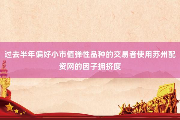 过去半年偏好小市值弹性品种的交易者使用苏州配资网的因子拥挤度