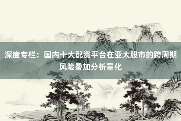 深度专栏：国内十大配资平台在亚太股市的跨周期风险叠加分析量化