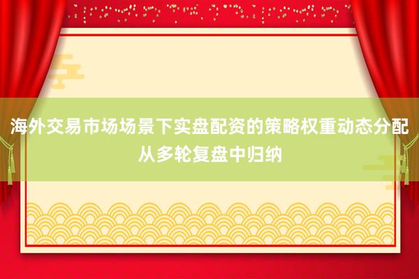 海外交易市场场景下实盘配资的策略权重动态分配从多轮复盘中归纳