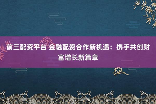 前三配资平台 金融配资合作新机遇：携手共创财富增长新篇章