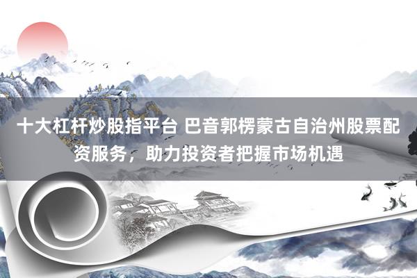 十大杠杆炒股指平台 巴音郭楞蒙古自治州股票配资服务，助力投资者把握市场机遇