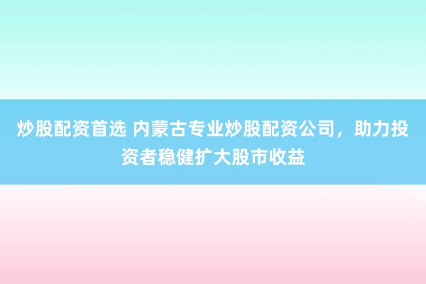炒股配资首选 内蒙古专业炒股配资公司，助力投资者稳健扩大股市收益