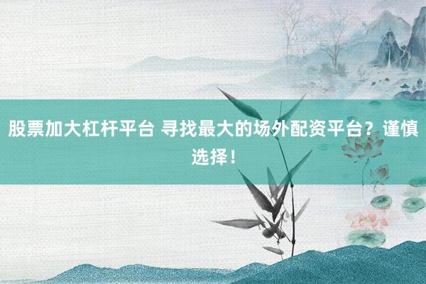 股票加大杠杆平台 寻找最大的场外配资平台?谨慎选择!