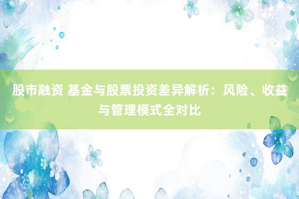 股市融资 基金与股票投资差异解析：风险、收益与管理模式全对比