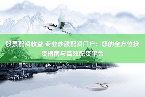 股票配资收益 专业炒股配资门户：您的全方位投资指南与高效配资平台