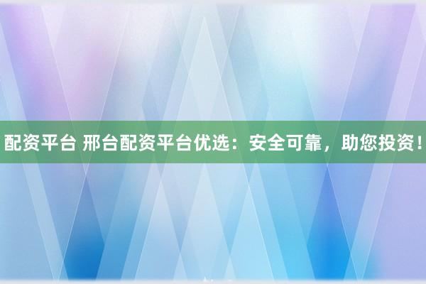 配资平台 邢台配资平台优选：安全可靠，助您投资！