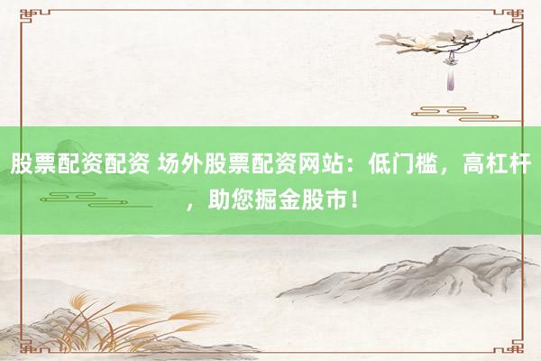 股票配资配资 场外股票配资网站：低门槛，高杠杆，助您掘金股市！