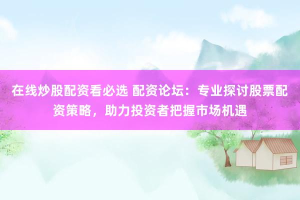 在线炒股配资看必选 配资论坛：专业探讨股票配资策略，助力投资者把握市场机遇