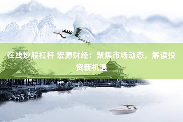 在线炒股杠杆 宏源财经：聚焦市场动态，解读投资新机遇