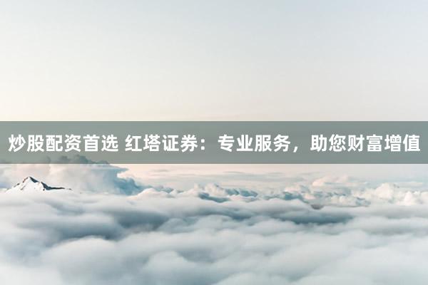 炒股配资首选 红塔证券：专业服务，助您财富增值