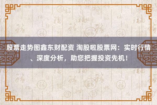 股票走势图鑫东财配资 淘股啦股票网：实时行情、深度分析，助您把握投资先机！