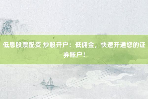 低息股票配资 炒股开户：低佣金，快速开通您的证券账户！